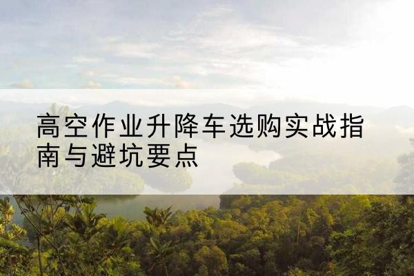 山亭升降车怎么选-高空作业升降车选购实战指南与避坑要点