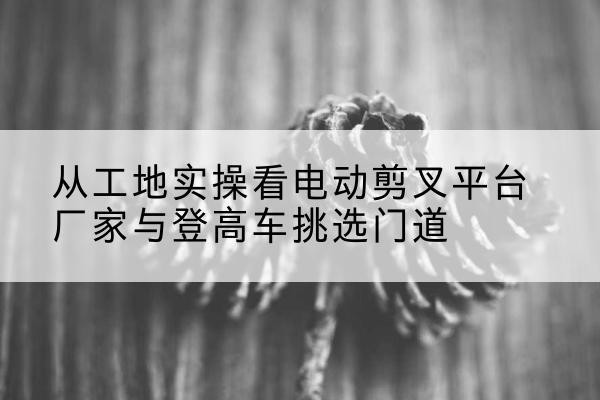 山亭电动剪叉升降平台厂家-从工地实操看电动剪叉平台厂家与登高车挑选门道