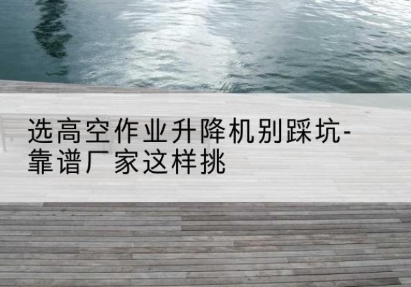 山亭剪叉式升降机厂家-选高空作业升降机别踩坑-靠谱厂家这样挑