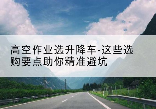 山亭升降车厂家-高空作业选升降车-这些选购要点助你*避坑