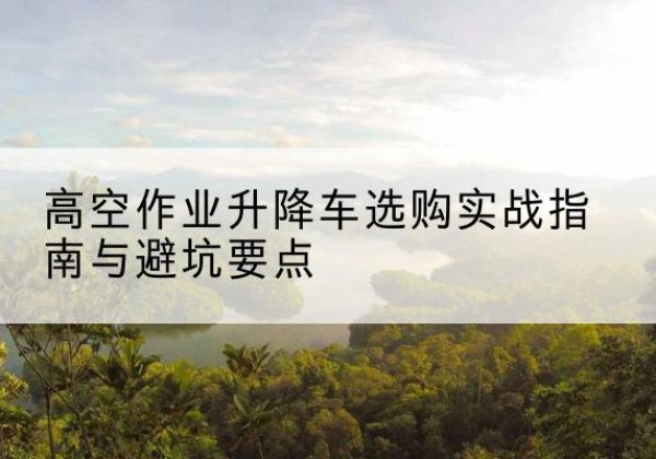 山亭升降车怎么选-高空作业升降车选购实战指南与避坑要点